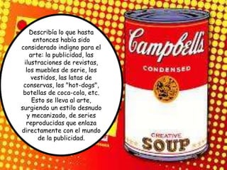 Describía lo que hasta
      entonces había sido
considerado indigno para el
    arte: la publicidad, las
 ilustraciones de revistas,
  los muebles de serie, los
     vestidos, las latas de
 conservas, los "hot-dogs",
 botellas de coca-cola, etc.
     Esto se lleva al arte,
surgiendo un estilo desnudo
   y mecanizado, de series
  reproducidas que enlaza
directamente con el mundo
        de la publicidad.
 