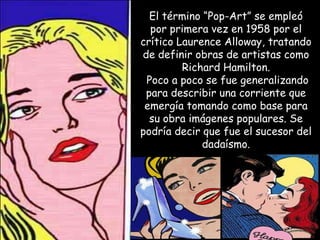 El término “Pop-Art” se empleó
  por primera vez en 1958 por el
crítico Laurence Alloway, tratando
de definir obras de artistas como
         Richard Hamilton.
 Poco a poco se fue generalizando
 para describir una corriente que
 emergía tomando como base para
  su obra imágenes populares. Se
podría decir que fue el sucesor del
             dadaísmo.
 