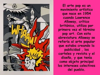 El arte pop es un
   movimiento artístico
    que nace en 1954
    cuando Lawrence
     Alloway, crítico
  británico, utiliza por
primera vez el término
    pop art. Con esta
abreviatura Alloway se
refería al arte popular
 que estaba creando la
     publicidad , los
 carteles y revista y el
   diseño, y que tenía
  como objeto principal
los intereses colectivos
       del pueblo.
 