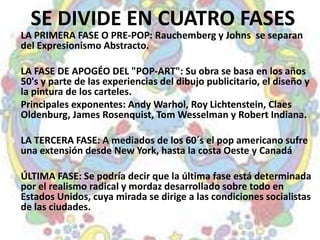 SE DIVIDE EN CUATRO FASES
 LA PRIMERA FASE O PRE-POP: Rauchemberg y Johns se separan
  del Expresionismo Abstracto.

 LA FASE DE APOGÉO DEL "POP-ART": Su obra se basa en los años
  50's y parte de las experiencias del dibujo publicitario, el diseño y
  la pintura de los carteles.
  Principales exponentes: Andy Warhol, Roy Lichtenstein, Claes
  Oldenburg, James Rosenquist, Tom Wesselman y Robert Indiana.

 LA TERCERA FASE: A mediados de los 60´s el pop americano sufre
  una extensión desde New York, hasta la costa Oeste y Canadá

 ÚLTIMA FASE: Se podría decir que la última fase está determinada
  por el realismo radical y mordaz desarrollado sobre todo en
  Estados Unidos, cuya mirada se dirige a las condiciones socialistas
  de las ciudades.
 