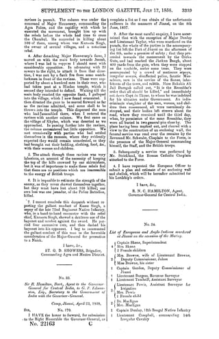 SUPPLEMENT TO THE LONDON GAZETTE, JULY 17, 1858.                                           3339
 ravines in pursuit. The column was under the         complete a list as I can obtain of the unfortunate
 command of Major Hennessey, commanding the           sufferers in the massacre of Jhansi, on the 8th
 Agra Police, arid the rapidity with which he         June, 1857.
executed the movement, brought him up with
the rebels before the whole had time to cross             2. After the most careful enquiry, I have ascer-
the Churubul. He succeeded in killing about           tained that with the exception of Major Dunlop
100 of them, among whom was Kuroura SingL,            and Lieutenant Taylor, who were murdered on the
the owner of several villages, and a notorious        parade, the whole of the parties in the accompany-
rebel.                                                ing list left the Tort of Jhansi on the afternoon of
                                                      the 8th, under a promise of safety; that they pro-
   4. After detaching. Major Hennessey's force, I     ceeded towards the cantonment by the Orcha
moved on with the main body towards Jeorah,           Gate, and had reached the Jhokun Baugh, about
where I was led to suppose I should meet with         400 yards from the gate, when they were stopped
considerable opposition. In advancing with 25         on the roadside, under some trees. They were
sowars to the right, to attack it from that direc-    accompanied by a crowd of mutinous sepoys,
tion, I was met by a flank fire from some match-      irregular sowars, disaffected police, fanatic Mus-
lockmen in front of the ravines. These were sup-      selmcn, men in the service of the Ranee, inha-
ported by about a hundred men in their rear, who      bitants of the town, and rabble. Here Bukshis AH
had taken post at a Hindoo temple, which it           Jii.il Daroguh called out, "It is the Ressaldar's
seemed they intended to defend. Waiting till the      order that all should be killed," and immediately
main body reached the opposite flank, I galloped      cut down C;ipt sin Skcne, to whom he was indebted
into the village, which I now found evacuated. I      for his situation under Government. An indis-
then directed the guns to be moved forward as far     criminate slaughter of the men, women, and chil-
as the ravines admitted, and some shell to be         dren then commenced, all were mercilessly de-
thrown.into the temple. This dispersed the men        stroyed, and their bodies left strewn about the
who had [assembled there, when I entered the          road, where they remained until the third day,
ravines with another column. We first came on         when, by permission of the same Ressaldar, they
the village of Khylee, which was deserted as we       were all buried in two general pits close by. The
approached. In passing further into the ravines,      place having been marked out, and cleared with a
the column encountered but little opposition. We      view to the construction of an enclosing wall, the
met occasionally with parties who had settled         funeral service was read over the remains by the
themselves in the recesses, where they evidently      Reverend Mr. Schwabe, Chaplain to the Force, in
expected they would remain unmolested, as they        the presence of the Major-General commanding
had brought out their bedding, clothing, food, &c.,   himself, the Staff, and the British troops.
with their women and children.
                                                         3. Subsequently a service was performed by
   5. The attack through these ravines was very Mr. Strickland, the Roman Catholic Chaplain
laborious, on account of the necessity of keeping attached to the Force.
the top of the hills crowned by our skirmishers,
but it was of importance to make these rebels feel       4. I have requested the European Officer to
that there are no positions which are inaccessible submit a plan snd estimate of an enclosing wall
to the energy of British troops.                      and obelisk, which will be hereafter submitted for
                                                      his Lordship's orders.
   6. It is imposible to estimate the strength of the
enemy, as they never .showed themselves together,                      I have, &c.,
but they must have lost about 1 GO killed; our
own loss was one jemadar, of the Police Battalion,                  R. N. C. HAMILTON, Agent,
killed.                                                           Governor-General for Central India.
   7. I cannot conclude this despatch without re-
porting the gallant conduct of Kasee Singh, a
sepoy of the late 72nd Regiment Native Infantry,
who, in a hand-to-hand encounter with the rebel
chief, Kuroora Singh, showed a dextrous use of the
bayonet and musket against the sword. He par-
ried four successive cuts, and then dashed his                             No. 34.
bayonet into his opponent. I beg to recommend
the gallant conduct of this man to the favorable      List of Europeans and Anglo-Indians murdered
consideration of the Major-General for promotion           at Jhansi on the. occasion of the Mutiny.
to a Naick.
                                                         Captain Skene, Superintendent
                        I have, &c.,                     Mrs. Skene
             ST. G. D. SHOWERS, Brigadier,               2 Female children
           Commanding Agra and Mnttra District.          Mrs. Browne, wife of Lieutenant Browne,
                                                           Deputy Commissioner, Jalom
                                                         Miss Browne, his sister
                                                         Captain Gordon, Deputy Commissioner of
                                                           Jhansi
                                                        Lieutenant Burgess, Revenue Surveyor
                     No. 33.                             Lieutenant Tumbrill, Assistant Surveyor
Sir R. Hamilton, Hart., Agent to the Governor -          Lieutenant Powis, Assistant Surveyor for
   General for Central India, to G. F. Edition-            Irrigation
  ston, Esq., Secretary to the Government of          J  Mrs. Powid
  India with the Governor-General.                       1 Female child
                                                         Dr. MacEgau
                 Camp,Jhansi, April 23, 13.58.           Mrs. MacEgau.
SIR,               No. 170.                              Captain Dunlop, 12th Bengal Native Infantry
   I HAVE the honor to forward, for submission           Lieutenant Campbell, • commanding 14th
to the Right Honorable the Governor-General, us            Irregular Cavalry
          22163                         C
 