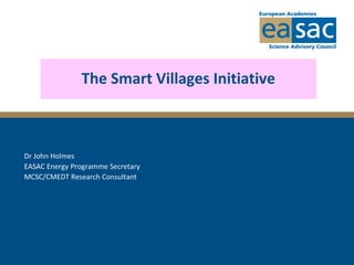 The Smart Villages Initiative
Dr John Holmes
EASAC Energy Programme Secretary
MCSC/CMEDT Research Consultant
 