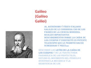 Galileo
(Galileo
Galilei)
      Al astrónomo y físico italiano
      Galileo se le considera uno de los
      padres de la ciencia moderna.
      Realizó importantes
      descubrimientos sobre la caída de
      los cuerpos y construyó un potente
      telescopio que le permitió hacer
      numerosas y precisas
  Descubrió las leyes de la caída de
  los cuerpos y de la trayectoria
  parabólica de los proyectiles,
  estudió el movimiento del péndulo e
  investigó la mecánica y la
  resistencia de los
 
