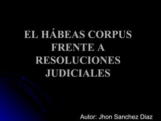EL HÁBEAS CORPUS FRENTE A RESOLUCIONES JUDICIALES Autor: Jhon Sanchez Diaz 