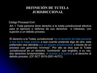 DEFINICIÓN DE TUTELA  JURISDICCIONAL Código Procesal Civil. Art. I: Toda persona tiene derecho a la tutela jurisdiccional efectiva para el ejercicio o defensa de sus derechos  o intereses, con sujeción a un debido proceso.  El derecho a la Tutela Jurisdiccional  “ es el derecho de toda persona a que se le haga justicia ; a que cuando pretenda algo de otra, esta pretensión sea atendida  por un órgano jurisdiccional,  a través de un proceso con garantías mínimas". Por ello se dice que la Tutela Jurisdiccional es un derecho “continente” que engloba, a su vez, dos derechos fundamentales:  el acceso a la justicia  y el derecho al debido proceso. (CF.SCT 0015-2001-AI/TC). 