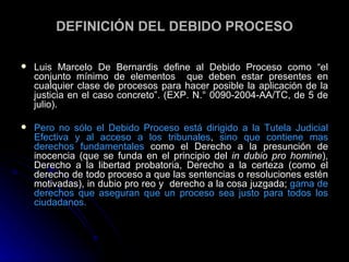 DEFINICIÓN D EL DEBIDO PROCESO Luis Marcelo De Bernardis define al Debido Proceso como “el conjunto mínimo de elementos  que deben estar presentes en cualquier clase de procesos para hacer posible la aplicación de la justicia en el caso concreto”.  (EXP. N.° 0090-2004-AA/TC, de 5 de julio). Pero no sólo el Debido Proceso está dirigido a la Tutela Judicial Efectiva y al acceso a los tribunales ,  sino que contiene mas derechos fundamentales  como el Derecho a la presunción de inocencia (que se funda en el principio del  in dubio pro homine ), Derecho a la libertad probatoria, Derecho a la certeza (como el derecho de todo proceso a que las sentencias o resoluciones estén motivadas), in dubio pro reo y  derecho a la cosa juzgada;  gama de derechos que aseguran que un proceso sea justo para todos los ciudadanos. 