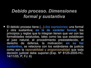Debido proceso. Dimensiones formal y sustantiva El debido proceso tiene (...)  dos expresiones : una formal y otra sustantiva;  en la de carácter formal , los principios y reglas que lo integran tienen que ver con las formalidades estatuidas, tales como las que establecen el juez natural, el procedimiento preestablecido, el derecho de defensa, la motivación:  en su faz sustantiva , se relaciona con los estándares de justicia como son la  razonabilidad y proporcionalidad  que toda decisión judicial debe suponer.(Exp. Nº 8125-2005-HC, 14/11/05, P, FJ. 6) 