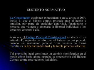 SUSTENTO NORMATIVO   La Constitución  establece expresamente en su artículo 200º, inciso 1, que el hábeas corpus procede ante el hecho u omisión, por parte de cualquier autoridad, funcionario o persona que vulnera o amenaza la libertad individual o los derechos conexos a ella.  A su vez,  el  Código Procesal Constitucional  establece en su artículo 4º, segundo párrafo, que el hábeas corpus procede cuando una resolución judicial firme vulnera en forma manifiesta  la libertad individual y la tutela procesal efectiva.  Tal previsión legal constituye un cambio significativo en el modo cómo hasta ahora operaba la procedencia del Hábeas Corpus contra resoluciones judiciales. 