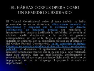 EL HÁBEAS CORPUS OPERA COMO UN REMEDIO SUBSIDIARIO El Tribunal Constitucional sobre el tema también se había pronunciado en varias decisiones,  diferenciando anomalía de irregularidad   y exigiendo que la afectación del derecho constitucional de naturaleza procesal  sea manifiesta e incontrovertible, quedaría justificada la posibilidad de permitir al afectado acudir directamente a la acción de garantía correspondiente, sin que se le obligue a que antes agote la vía judicial; sin embargo, con la disposición prevista en el artículo 4° del Código Procesal Constitucional,  se ha convertido al Hábeas Corpus en un remedio subsidiario si bien sólo frente a resoluciones judiciales , al disponerse el agotamiento o ejercicio previo y necesario de todos los recursos que la ley que rige el acto reclamado tiene para atacarlo, bien sea modificándolo, confirmándolo o revocándolo, de tal suerte que existiendo dicho medio ordinario de impugnación, sin que lo interponga el quejoso la demanda es improcedente . 