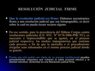 RESOLUCIÓN  JUDICIAL  FIRME Que la resolución judicial sea firme:   Debemos encontrarnos frente a una resolución judicial que sea inimpugnable, es decir sobre la cual no pueda recaer recurso alguno. En ese sentido, para la procedencia del Hábeas Corpus contra resoluciones judiciales (Cfr. STC. Nº 0174-2006-PHC/TC), es necesario e imprescindible que se agoten, en el proceso judicial respectivo, los medios impugnatorios que contiene cada proceso, a fin de que la anomalía o el procedimiento irregular sean subsanados en el mismo proceso judicial donde se generó. Puesto que solo podrán ser objeto de un proceso constitucional  aquellos procedimientos  irregulares  que vulneran  la tutela procesal efectiva  y  la libertad individual,  contenidas en una Resolución judicial firme. 