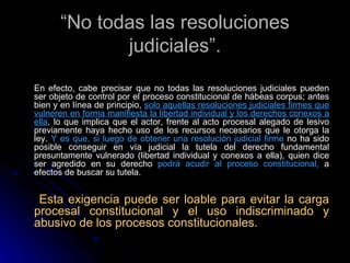 “ No todas las resoluciones judiciales”. En efecto, cabe precisar que no todas las resoluciones judiciales pueden ser objeto de control por el proceso constitucional de hábeas corpus; antes bien y en línea de principio ,  solo aquellas resoluciones judiciales firmes que vulneren en forma manifiesta la libertad individual y los derechos conexos a ella ,  lo que implica que el actor, frente al acto procesal alegado de lesivo previamente haya hecho uso de los recursos necesarios que le otorga la ley.  Y es que, si luego de obtener una resolución judicial firme  no ha sido posible conseguir en vía judicial la tutela del derecho fundamental presuntamente vulnerado (libertad individual y conexos a ella), quien dice ser agredido en su derecho  podrá acudir al proceso constitucional,  a efectos de buscar su tutela. Esta exigencia puede ser loable para evitar la carga procesal constitucional y el uso indiscriminado y abusivo de los procesos constitucionales. 