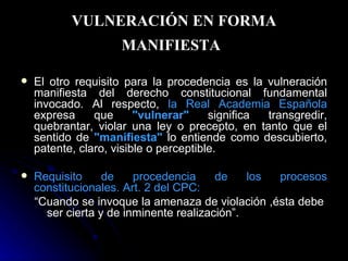 VULNERACIÓN EN FORMA MANIFIESTA   El otro requisito para la procedencia es la vulneración manifiesta del derecho constitucional fundamental invocado. Al respecto,  la Real Academia Española  expresa que  "vulnerar"   significa transgredir, quebrantar, violar una ley o precepto, en tanto que el sentido de  "manifiesta"   lo entiende como descubierto, patente, claro, visible o perceptible. Requisito de procedencia de los procesos constitucionales. Art. 2 del CPC:  “ Cuando se invoque la amenaza de violación ,ésta debe  ser cierta y de inminente realización”. 