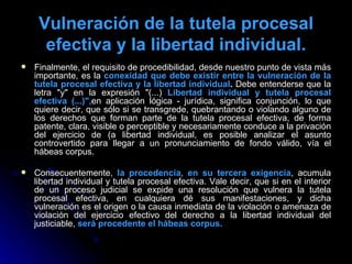 Vulneración de la tutela procesal efectiva y la libertad individual. Finalmente, el requisito de procedibilidad, desde nuestro punto de vista más importante, es la  conexidad que debe existir entre la vulneración de la tutela procesal efectiva y la libertad individual .  Debe entenderse que la letra "y" en la expresión "(...)  Libertad individual y tutela procesal efectiva (...)", en aplicación lógica - jurídica, significa conjunción, lo que quiere decir, que sólo si se transgrede, quebrantando o violando alguno de los derechos que forman parte de la tutela procesal efectiva, de forma patente, clara, visible o perceptible y necesariamente conduce a la privación del ejercicio de (a libertad individual, es posible analizar el asunto controvertido para llegar a un pronunciamiento de fondo válido, vía el hábeas corpus.  Consecuentemente,  la procedencia, en su tercera exigencia , acumula libertad individual y tutela procesal efectiva. Vale decir, que si en el interior de un proceso judicial se expide una resolución que vulnera la tutela procesal efectiva, en cualquiera dé sus manifestaciones, y dicha vulneración es el origen o la causa inmediata de la violación o amenaza de violación del ejercicio efectivo del derecho a la libertad individual del justiciable,  será procedente el hábeas corpus. 
