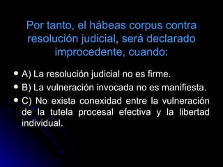 Por tanto, el hábeas corpus contra resolución judicial ,  será declarado improcedente, cuando: A) La resolución judicial no es firme. B) La vulneración invocada no es manifiesta. C) No exista conexidad entre la vulneración de la tutela procesal efectiva y la libertad individual. 