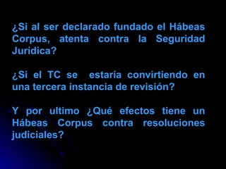 ¿Si al ser declarado fundado el Hábeas Corpus, atenta contra la Seguridad Jurídica? ¿Si el TC se  estaría convirtiendo en una tercera instancia de revisión? Y por ultimo ¿Qué efectos tiene un Hábeas Corpus contra resoluciones judiciales? 