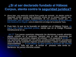 ¿Si al ser declarado fundado el Hábeas Corpus, atenta contra la  seguridad jurídica ? Ahora bien, una resolución judicial firme puede ser revisada  sin atentar contra la Seguridad Jurídica cuando esta resolución emana de un proceso irregular que  atenta contra los derechos fundamentales de una persona, siendo que  el presupuesto  para que opere el Hábeas Corpus es que el proceso de donde emana esta resolución es irregular , como lo determino a lo largo de la presente Tesis. Pues bien, lo que se ha buscado en realidad con el Hábeas Corpus,  es lograr una mayor seguridad jurídica , siendo que en el Código Procesal Constitucional en su:  Art.11º   “Los jueces superiores integrarán las decisiones cuando adviertan alguna omisión en la sentencia, siempre que en ella aparezcan los fundamentos que permitan integrar tal omisión ”, Y en especial el  Art.22º  “… Las sentencias dictadas por los jueces constitucionales tienen prevalencia sobre las de los restantes órganos jurisdiccionales y deben cumplirse bajo responsabilidad… ”,  el cual amplía  en gran cuantía el accionar del Tribunal Constitucional,  toda vez que  al revisar el  proceso, este emite su  Sentencia  los jueces inferiores acatan. 