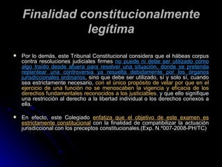 Finalidad constitucionalmente legítima Por lo demás, este  Tribunal Constitucional considera que el hábeas corpus contra resoluciones judiciales firmes  no puede ni debe ser utilizado como algo traído desde afuera para resolver una situación, donde se pretenda replantear una controversia ya resuelta debidamente por los órganos jurisdiccionales ordinarios ,  sino que debe ser utilizado, sí y solo sí, cuando sea estrictamente necesario,  con el único propósito de velar por que en el ejercicio de una función no se menoscaben la vigencia y eficacia de los derechos fundamentales reconocidos a los justiciables ,  y que ello signifique una restricción al derecho a la libertad individual o los derechos conexos a ella. En efecto, este Colegiado  enfatiza que el objetivo de este examen es estrictamente constitucional  con la finalidad de compatibilizar la actuación jurisdiccional con los preceptos constitucionales.(Exp. N.º007-2008-PH/TC) 