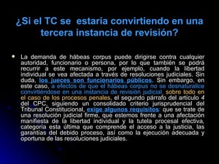 ¿Si el TC se  estaría convirtiendo en una tercera instancia de revisión? La demanda de hábeas corpus puede dirigirse contra cualquier autoridad, funcionario o persona, por lo que también se podrá recurrir a este mecanismo, por ejemplo, cuando la libertad individual se vea afectada a través de resoluciones judiciales. Sin duda,  los jueces son funcionarios públicos . Sin embargo, en este caso,  a efectos de que el hábeas corpus no se desnaturalice convirtiéndose en una instancia de revisión judicial ,   sobre todo en el caso de los procesos penales , el segundo párrafo del artículo  4  del CPC, siguiendo un consolidado criterio jurisprudencial del Tribunal Constitucional,  exige algunos requisitos :  que se trate de una resolución judicial firme, que estemos frente a una afectación manifiesta de la libertad individual y la tutela procesal efectiva ,  categoría esta última que comprende el acceso a la justicia, las garantías del debido proceso, así como la ejecución adecuada y oportuna de las resoluciones judiciales. 