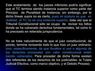 Este acatamiento  de  los jueces inferiores podría significar que el TC termina siendo instancia superior como parte del Principio  de Pluralidad de Instancia; sin embargo, por lo dicho líneas  supra  no es cierto,  pues mi postura es que  en realidad  el TC no es una instancia superior , toda vez que el Tribunal Constitucional sólo se ocupa  de  revisar los fallos donde se ha vulnerado derechos fundamentales, tal como lo ha precisado en reiterada jurisprudencia   No se trata naturalmente de que el juez constitucional, de pronto, termine revisando todo lo que hizo un juez ordinario,  sino, específicamente, de que fiscalice si uno o algunos de los derechos procesales con valor constitucional están siendo vulnerados.  Para proceder de dicha forma existen dos referentes de los derechos de los justiciables: la Tutela Judicial Efectiva, como marco objetivo, y el Debido Proceso.  