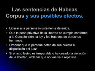 Las sentencias de Habeas Corpus  y sus posibles efectos . Liberar a la persona injustamente detenida. Que la pena privativa de la libertad se cumpla conforme a la Constitu­ción, la ley y los tratados de derechos humanos. Ordenar que la persona detenida sea puesta a disposición del juez. Si el acto lesivo es irreparable o ha cesado la violación de la libertad, ordenar que no vuelva a repetirse. 