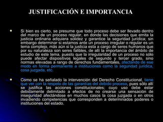 JUSTIFICACIÓN E IMPORTANCIA  Si bien es cierto, se presume que todo proceso debe ser llevado dentro del marco de un proceso regular, en donde las decisiones que emita la justicia ordinaria adquiera solidez y garantice la seguridad jurídica; sin embargo determinar si estamos ante un proceso irregular o regular es un tema complejo, más aún si la justicia esta a cargo de seres humanos que por su naturaleza son seres falibles, de allí la importancia del ámbito de estudio de este tema, puesto que la irregularidad de un proceso no sólo puede afectar dispositivos legales de segundo y tercer grado, sino normas elevadas a rango de derechos fundamentales,  afectando de ese modo en forma permanente a instituciones como la seguridad jurídica, cosa juzgada, etc. Como se ha señalado la intervención del Derecho Constitucional,  tiene que ver con la respeto de las garantías del debido proceso , pues sólo allí se justifica las acciones constitucionales; cuyo uso debe estar debidamente delimitado a efectos de no crearse una sensación de inseguridad afectándose en muchos casos la cosa juzgada o en otros invadiendo competencias que corresponden a determinados poderes o instituciones del estado. 