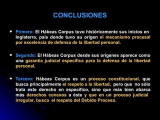 CONCLUSIONES Primero:  El Hábeas Corpus tuvo históricamente sus inicios en  Inglaterra, país donde tuvo su origen  el mecanismo procesal por excelencia de defensa de la libertad personal . Segundo:  El Hábeas Corpus desde sus orígenes aparece como una  garantía judicial específica para la defensa de la libertad personal . Tercero:  Hábeas Corpus es un  proceso constitucional , que busca principalmente  el respeto a la libertad ,  pero que  no sólo trata este derecho en específico, sino que más bien abarca más  derechos conexos  a éste  y que en un proceso judicial  irregular, busca  el respeto del Debido Proceso. 