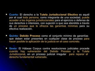 Cuarto:  El derecho a la  Tutela Jurisdiccional Efectiva  es aquél por el cual  toda persona,  como integrante de una sociedad,  puede acceder a los órganos jurisdiccionales  para el ejercicio o defensa de sus derechos o intereses, con sujeción a que sea atendida a través de  un proceso que le ofrezca las garantías mínimas  para su efectiva realización. Quinto:   Debido Proceso  como el conjunto mínimo de garantías  que deben estar presentes en cualquier clase de proceso  para hacer posible la aplicación de la justicia en el caso concreto. Sexto:  El Hábeas Corpus contra resoluciones judiciales procede  cuando hay vulneración del Debido Proceso y la Tutela Jurisdiccional , en un proceso judicial irregular  para reparar el  derecho fundamental vulnerado.  