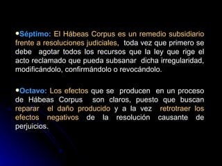 Séptimo:   El Hábeas Corpus es un remedio subsidiario frente a resoluciones judiciales ,  toda vez que primero se debe  agotar todos los recursos que la ley que rige el acto reclamado que pueda subsanar  dicha irregularidad, modificándolo, confirmándolo o revocándolo. Octavo:   Los efectos  que se  producen  en un proceso de Hábeas Corpus  son claros, puesto que buscan  reparar  el daño producido  y a la vez  retrotraer los efectos negativos  de la resolución causante de perjuicios. 