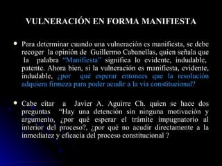 VULNERACIÓN EN FORMA MANIFIESTA Para determinar cuando una vulneración es manifiesta, se debe recoger  la opinión de  Guillermo Cabanellas, quien señala que  la  palabra  “Manifiesta”   significa lo evidente, indudable, patente. Ahora bien, si la vulneración es manifiesta, evidente, indudable,  ¿por  qué esperar entonces que la resolución adquiera firmeza para poder acudir a la vía constitucional? Cabe citar  a  Javier A. Aguirre Ch. quien se hace dos preguntas  “Hay una detención sin ninguna motivación y argumento, ¿por qué esperar el trámite impugnatorio al interior del proceso?, ¿por qué no acudir directamente a la inmediatez y eficacia del proceso constitucional ? 