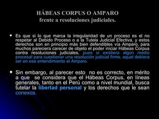 HÁBEAS CORPUS O AMPARO  frente a resoluciones judiciales. Es que si lo que marca la irregularidad de un proceso es el no respetar al Debido Proceso o a la Tutela Judicial Efectiva, y estos derechos son en principio más bien defendibles vía Amparo, para muchos pareciera carecer de objeto el poder iniciar Hábeas Corpus contra resoluciones judiciales,  pues si existiera algún medio procesal   para cuestionar una resolución judicial firme, aquel debiera ser en ese entendimiento el Amparo.   Sin embargo, al parecer esto  no es correcto, en mérito a que  se considera que el Hábeas Corpus, en líneas generales, tanto en el Perú como a nivel mundial, busca tutelar la   libertad personal  y los derechos que le sean  conexos. 