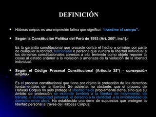 DEFINICIÓN Hábeas corpus es una expresión latina que significa:   “traedme el cuerpo”.   Según la Constitución Política del Perú de 1993 (Art. 200º, inc1).-  Es la garantía constitucional que procede contra el hecho u omisión por parte de cualquier autoridad,  funcionario  o persona que vulnera la libertad individual a los derechos constitucionales conexos a ella teniendo como objeto reponer la cosas al estado anterior a la violación o amenaza de la violación de la libertad individual. Según el Código Procesal Constitucional (Artículo 25°) -  concepción amplia.- Es el proceso constitucional que tiene por objeto la protección de los derechos fundamentales de la libertad. Se advierte, no obstante, que el proceso de Hábeas Corpus no sólo protege la  libertad física  propiamente dicha, sino que su ámbito de protección  se extiende también a la libertad de movimiento, de tránsito, a la integridad personal, el derecho a la identidad ,a la inviolabilidad de domicilio entre otros . Ha establecido una serie de supuestos que protegen la libertad personal a través del Hábeas Corpus. 