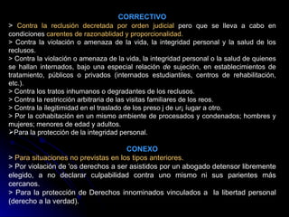 CORRECTIVO >  Contra la reclusión decretada por orden judicial  pero que se lleva a cabo en condiciones  carentes de razonablidad y proporcionalidad. > Contra la violación o amenaza de la vida, la integridad personal y la salud de los reclusos. > Contra la violación o amenaza de la vida, la integridad personal o la salud de quienes se hallan internados, bajo una especial relación  de  sujeción, en establecimientos de tratamiento, públicos o privados (internados estudiantiles, centros de rehabilitación, etc.). > Contra los tratos inhumanos o degradantes de los reclusos. > Contra la restricción arbitraria de las visitas familiares de los reos. > Contra la ilegitimidad en el traslado de los preso j de ur¡ íugar a otro. > Por la cohabitación en un mismo ambiente de procesados y condenados; hombres y mujeres; menores de edad y adultos. Para la protección de la integridad personal. CONEXO >  Para situaciones no previstas en los tipos anteriores. > Por violación de 'os derechos a ser asistidos por un abogado detensor libremente elegido, a no declarar culpabilidad contra uno mismo ni sus parientes más cercanos. > Para la protección de Derechos innominados vinculados   a  la libertad personal (derecho a la verdad). 