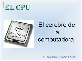 EL CPU El cerebro de la computadora  Por  PERALES VALENCIA JHON 