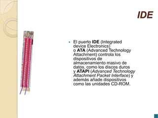 IDE

   El puerto IDE (Integrated
    device Electronics)
    o ATA (Advanced Technology
    Attachment) controla los
    dispositivos de
    almacenamiento masivo de
    datos, como los discos duros
    y ATAPI (Advanced Technology
    Attachment Packet Interface) y
    además añade dispositivos
    como las unidades CD-ROM.
 