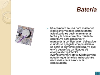 Batería

   básicamente se usa para mantener
    el reloj interno de la computadora
    actualizado es decir, mantener la
    fecha y la hora correctas. También
    contribuye para conservar y
    mantener la configuración del equipo
    cuando se apaga la computadora o
    se corta la corriente eléctrica, ya que
    envía pequeñas cantidades de
    energía al chip CMOS
    (Complementary Metal OxideSemico
    nductor) que tiene las instrucciones
    necesarias para arrancar la
    computadora.
 