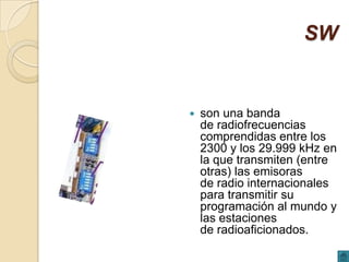 SW


   son una banda
    de radiofrecuencias
    comprendidas entre los
    2300 y los 29.999 kHz en
    la que transmiten (entre
    otras) las emisoras
    de radio internacionales
    para transmitir su
    programación al mundo y
    las estaciones
    de radioaficionados.
 