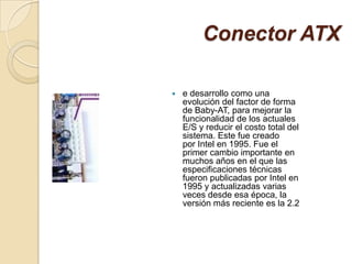 Conector ATX

   e desarrollo como una
    evolución del factor de forma
    de Baby-AT, para mejorar la
    funcionalidad de los actuales
    E/S y reducir el costo total del
    sistema. Este fue creado
    por Intel en 1995. Fue el
    primer cambio importante en
    muchos años en el que las
    especificaciones técnicas
    fueron publicadas por Intel en
    1995 y actualizadas varias
    veces desde esa época, la
    versión más reciente es la 2.2
 