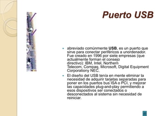 Puerto USB


 abreviado comúnmente USB, es un puerto que
  sirve para conectar periféricos a unordenador.
  Fue creado en 1996 por siete empresas (que
  actualmente forman el consejo
  directivo): IBM, Intel, Northern
  Telecom, Compaq, Microsoft, Digital Equipment
  Corporationy NEC.
 El diseño del USB tenía en mente eliminar la
  necesidad de adquirir tarjetas separadas para
  poner en los puertos bus ISA o PCI, y mejorar
  las capacidades plug-and-play permitiendo a
  esos dispositivos ser conectados o
  desconectados al sistema sin necesidad de
  reiniciar.
 