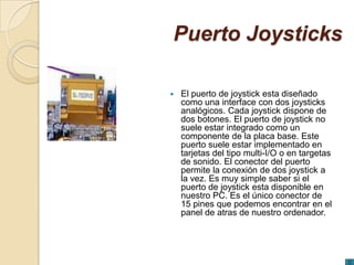Puerto Joysticks

   El puerto de joystick esta diseñado
    como una interface con dos joysticks
    analógicos. Cada joystick dispone de
    dos botones. El puerto de joystick no
    suele estar integrado como un
    componente de la placa base. Este
    puerto suele estar implementado en
    tarjetas del tipo multi-I/O o en targetas
    de sonido. El conector del puerto
    permite la conexión de dos joystick a
    la vez. Es muy simple saber si el
    puerto de joystick esta disponible en
    nuestro PC. Es el único conector de
    15 pines que podemos encontrar en el
    panel de atras de nuestro ordenador.
 
