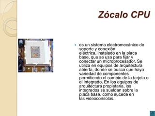Zócalo CPU


   es un sistema electromecánico de
    soporte y conexión
    eléctrica, instalado en la placa
    base, que se usa para fijar y
    conectar un microprocesador. Se
    utiliza en equipos de arquitectura
    abierta, donde se busca que haya
    variedad de componentes
    permitiendo el cambio de la tarjeta o
    el integrado. En los equipos de
    arquitectura propietaria, los
    integrados se sueldan sobre la
    placa base, como sucede en
    las videoconsolas.
 