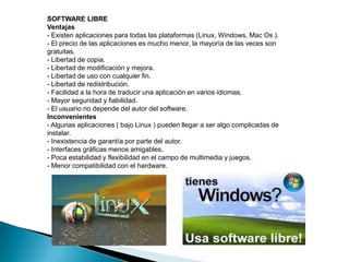 SOFTWARE LIBREVentajas- Existen aplicaciones para todas las plataformas (Linux, Windows, Mac Os ).- El precio de las aplicaciones es mucho menor, la mayoría de las veces son gratuitas.- Libertad de copia.- Libertad de modificación y mejora.- Libertad de uso con cualquier fin.- Libertad de redistribución.- Facilidad a la hora de traducir una aplicación en varios idiomas.- Mayor seguridad y fiabilidad.- El usuario no depende del autor del software.Inconvenientes- Algunas aplicaciones ( bajo Linux ) pueden llegar a ser algo complicadas de instalar.- Inexistencia de garantía por parte del autor.- Interfaces gráficas menos amigables.- Poca estabilidad y flexibilidad en el campo de multimedia y juegos.- Menor compatibilidad con el hardware.