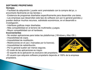 SOFTWARE PROPIETARIOVentajas- Facilidad de adquisición ( puede venir preinstalado con la compra del pc, o encontrarlo fácilmente en las tiendas ).- Existencia de programas diseñados especificamente para desarrollar una tarea.- Las empresas que desarrollan este tipo de software son por lo general grandes y pueden dedicar muchos recursos, sobretodo económicos, en el desarrollo e investigación.- Interfaces gráficas mejor diseñadas.- Más compatibilidad en el terreno de multimedia y juegos.- Mayor compatibilidad con el hardware.Inconvenientes- No existen aplicaciones para todas las plataformas ( Windows y Mac OS ).- Imposibilidad de copia.- Imposibilidad de modifación.- Restricciones en el uso ( marcadas por la licencia).- Imposibilidad de redistribución.- Por lo general suelen ser menos seguras.- El coste de las aplicaciones es mayor.- El soporte de la aplicación es exclusivo del propietario.- El usuario que adquiere software propietario depende al 100% de la empresa propietaria.