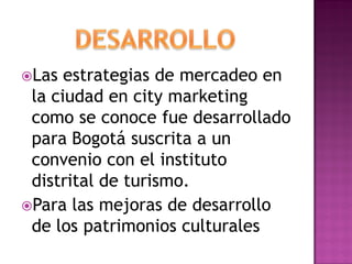 Las  estrategias de mercadeo en
 la ciudad en city marketing
 como se conoce fue desarrollado
 para Bogotá suscrita a un
 convenio con el instituto
 distrital de turismo.
Para las mejoras de desarrollo
 de los patrimonios culturales
 