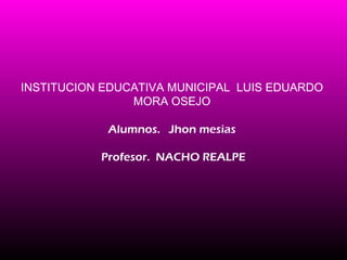 INSTITUCION EDUCATIVA MUNICIPAL LUIS EDUARDO
                MORA OSEJO

            Alumnos. Jhon mesias

           Profesor. NACHO REALPE
 