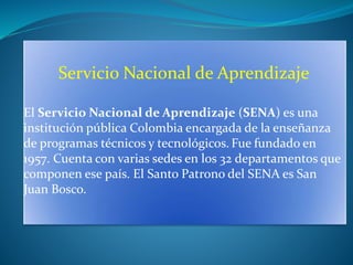 Servicio Nacional de Aprendizaje
El Servicio Nacional de Aprendizaje (SENA) es una
institución pública Colombia encargada de la enseñanza
de programas técnicos y tecnológicos. Fue fundado en
1957. Cuenta con varias sedes en los 32 departamentos que
componen ese país. El Santo Patrono del SENA es San
Juan Bosco.
 