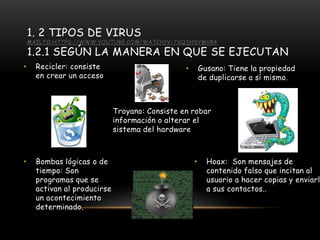 1. 2 TIPOS DE VIRUS
MAILTO:HTTPS://WWW.YOUTUBE.COM/WATCH?V=7VQSHSYMVR4
1.2.1 SEGÚN LA MANERA EN QUE SE EJECUTAN
• Hoax: Son mensajes de
contenido falso que incitan al
usuario a hacer copias y enviarla
a sus contactos..
• Recicler: consiste
en crear un acceso
Troyano: Consiste en robar
información o alterar el
sistema del hardware
• Bombas lógicas o de
tiempo: Son
programas que se
activan al producirse
un acontecimiento
determinado.
• Gusano: Tiene la propiedad
de duplicarse a sí mismo.
 