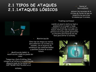 2.1 TIPOS DE ATAQUES
2.1.1ATAQUES LÓGICOS
• Trashing (cartoneo):
cuando un usuario anota su login y
password en un papel y luego,
cuando lo recuerda, lo arroja a la
basura. Esto por más inocente que
parezca es el que puede aprovechar
un atacante para hacerse de una
llave para entrar al sistema.
• Monitorización:
Este tipo de ataque se realiza
para observar a la victima y su
sistema, con el objetivo de
establecer sus vulnerabilidades
y posibles formas de acceso
futuro.
• Modificación (daño): la
modificación o daño se puede dar
como:
Tampering o Data Diddling: Esta
categoría se refiere a la modificación
desautorizada de los datos o el
SOFTWARE INSTALADO en el
sistema.
• Denial of
Service(DoS):
saturar los recursos de la
víctima de forma tal que se
inhabilita los servicios
brindados por la misma.
 