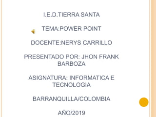 I.E.D.TIERRA SANTA
TEMA:POWER POINT
DOCENTE:NERYS CARRILLO
PRESENTADO POR: JHON FRANK
BARBOZA
ASIGNATURA: INFORMATICA E
TECNOLOGIA
BARRANQUILLA/COLOMBIA
AÑO/2019
 