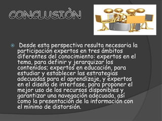 Nemirovski y Neuhaus2 consideran que el diseño de ambientes virtuales de aprendizaje es una tarea particularmente interdisciplinaria y distinguen tres tipos de requerimientos: • Requerimientos de dominio, los cuales se refieren a los contenidos emanados de la asignatura misma y parten de los objetivos de aprendizaje. • Requerimientos psicopedagógicos, los cuales corresponden al enfoque teórico y práctico del 