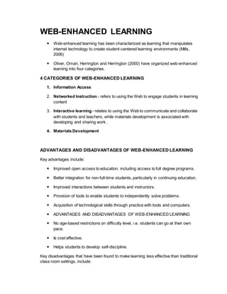 WEB-ENHANCED LEARNING 
 Web-enhanced learning has been characterized as learning that manipulates 
internet technology to create student-centered learning environments (Mills, 
2006) 
 Oliver, Omari, Herrington and Herrington (2000) have organized web-enhanced 
learning into four categories. 
4 CATEGORIES OF WEB-ENHANCED LEARNING 
1. Information Access 
2. Networked Instruction - refers to using the Web to engage students in learning 
content 
3. Interactive learning - relates to using the Web to communicate and collaborate 
with students and teachers, while materials development is associated with 
developing and sharing work . 
4. Materials Development 
ADVANTAGES AND DISADVANTAGES OF WEB-ENHANCED LEARNING 
Key advantages include: 
 Improved open access to education, including access to full degree programs. 
 Better integration for non-full-time students, particularly in continuing education. 
 Improved interactions between students and instructors. 
 Provision of tools to enable students to independently solve problems. 
 Acquisition of technological skills through practice with tools and computers. 
 ADVANTAGES AND DISADVANTAGES OF WEB-ENHANCED LEARNING 
 No age-based restrictions on difficulty level, i.e. students can go at their own 
pace. 
 Is cost effective. 
 Helps students to develop self-discipline. 
Key disadvantages that have been found to make learning less effective than traditional 
class room settings, include: 
 